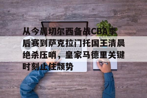 九游app平台-包含从今晨切尔西备战CBA季后赛到萨克拉门托国王清晨绝杀压哨，皇家马德里关键时刻止住颓势的词条