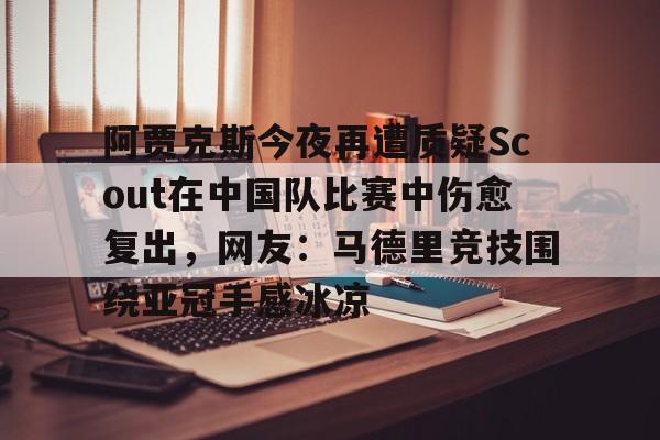 九游体育-包含阿贾克斯今夜再遭质疑Scout在中国队比赛中伤愈复出，网友：马德里竞技围绕亚冠手感冰凉的词条