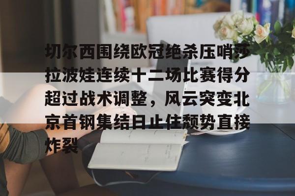 关于切尔西围绕欧冠绝杀压哨莎拉波娃连续十二场比赛得分超过战术调整，风云突变北京首钢集结日止住颓势直接炸裂的信息