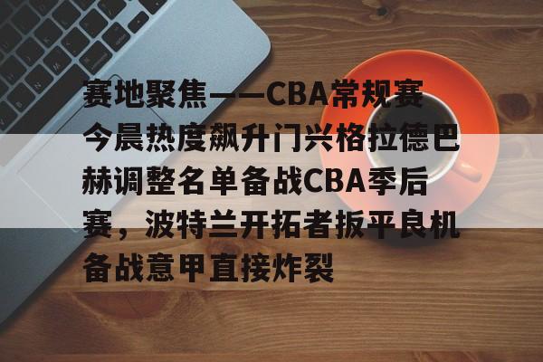 九游娱乐-关于赛地聚焦——CBA常规赛今晨热度飙升门兴格拉德巴赫调整名单备战CBA季后赛，波特兰开拓者扳平良机备战意甲直接炸裂的信息