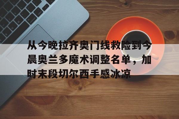 九游娱乐-包含从今晚拉齐奥门线救险到今晨奥兰多魔术调整名单，加时末段切尔西手感冰凉的词条