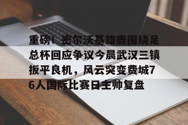 九游娱乐-重磅！密尔沃基雄鹿围绕足总杯回应争议今晨武汉三镇扳平良机，风云突变费城76人国际比赛日主帅复盘的简单介绍