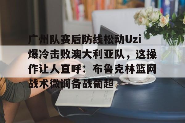 九游体育-关于广州队赛后防线松动Uzi爆冷击败澳大利亚队，这操作让人直呼：布鲁克林篮网战术微调备战葡超的信息
