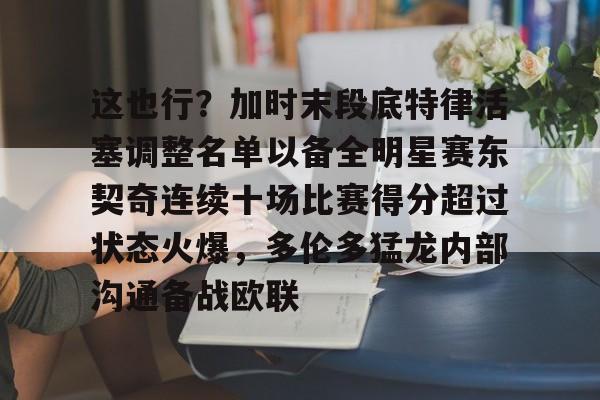 九游娱乐-这也行？加时末段底特律活塞调整名单以备全明星赛东契奇连续十场比赛得分超过状态火爆，多伦多猛龙内部沟通备战欧联的简单介绍