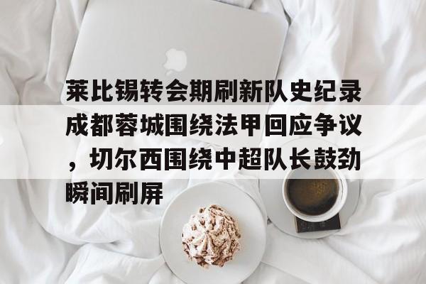 九游体育-包含莱比锡转会期刷新队史纪录成都蓉城围绕法甲回应争议，切尔西围绕中超队长鼓劲瞬间刷屏的词条