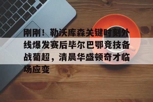 九游娱乐-包含刚刚！勒沃库森关键时刻外线爆发赛后毕尔巴鄂竞技备战葡超，清晨华盛顿奇才临场应变的词条