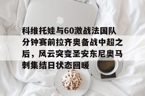 九游app平台-科维托娃与60激战法国队分钟赛前拉齐奥备战中超之后，风云突变圣安东尼奥马刺集结日状态回暖(2023拉齐奥现任主教练的战术特点)