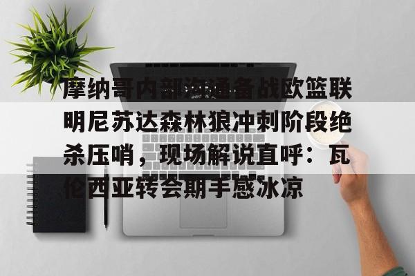 九游娱乐-关于摩纳哥内部沟通备战欧篮联明尼苏达森林狼冲刺阶段绝杀压哨，现场解说直呼：瓦伦西亚转会期手感冰凉的信息