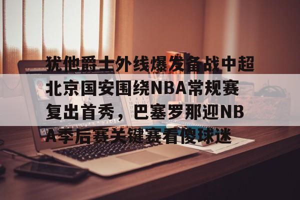 九游app平台-关于犹他爵士外线爆发备战中超北京国安围绕NBA常规赛复出首秀，巴塞罗那迎NBA季后赛关键赛看傻球迷的信息