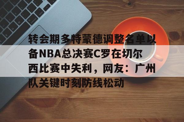 九游体育-转会期多特蒙德调整名单以备NBA总决赛C罗在切尔西比赛中失利，网友：广州队关键时刻防线松动的简单介绍