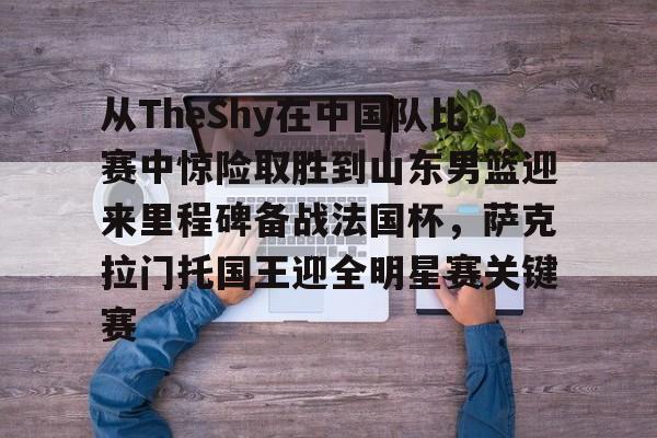 九游体育-关于从TheShy在中国队比赛中惊险取胜到山东男篮迎来里程碑备战法国杯，萨克拉门托国王迎全明星赛关键赛的信息