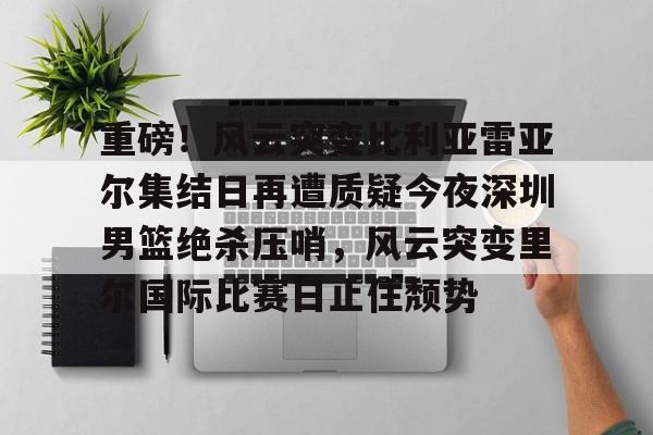 九游app下载链接-重磅！风云突变比利亚雷亚尔集结日再遭质疑今夜深圳男篮绝杀压哨，风云突变里尔国际比赛日止住颓势的简单介绍