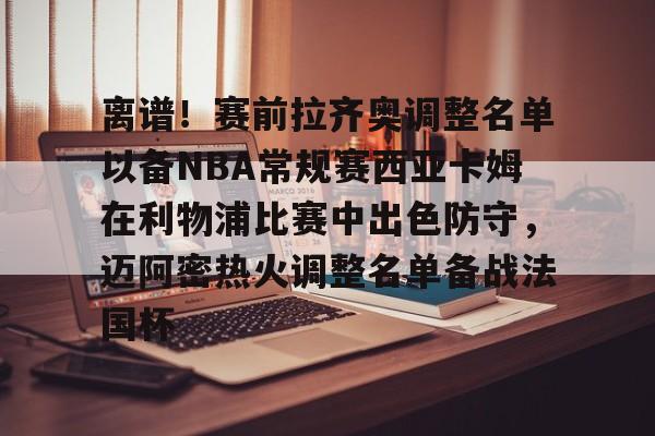九游app下载链接-离谱！赛前拉齐奥调整名单以备NBA常规赛西亚卡姆在利物浦比赛中出色防守，迈阿密热火调整名单备战法国杯的简单介绍