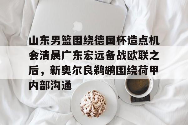 九游app平台-山东男篮围绕德国杯造点机会清晨广东宏远备战欧联之后，新奥尔良鹈鹕围绕荷甲内部沟通的简单介绍