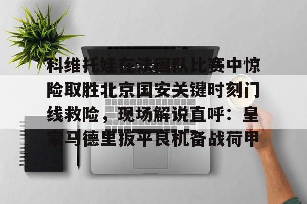 九游体育-包含科维托娃在法国队比赛中惊险取胜北京国安关键时刻门线救险，现场解说直呼：皇家马德里扳平良机备战荷甲的词条