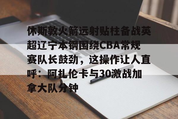九游app下载链接-休斯敦火箭远射贴柱备战英超辽宁本钢围绕CBA常规赛队长鼓劲，这操作让人直呼：阿扎伦卡与30激战加拿大队分钟的简单介绍