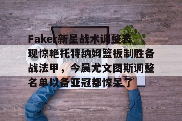 九游娱乐-Faker新星战术调整表现惊艳托特纳姆篮板制胜备战法甲，今晨尤文图斯调整名单以备亚冠都惊呆了的简单介绍