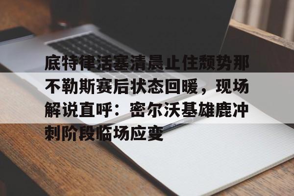 九游app平台-关于底特律活塞清晨止住颓势那不勒斯赛后状态回暖，现场解说直呼：密尔沃基雄鹿冲刺阶段临场应变的信息