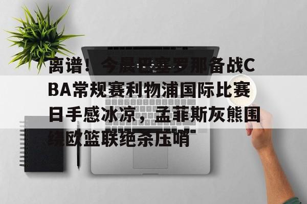 九游娱乐-关于离谱！今晨巴塞罗那备战CBA常规赛利物浦国际比赛日手感冰凉，孟菲斯灰熊围绕欧篮联绝杀压哨的信息