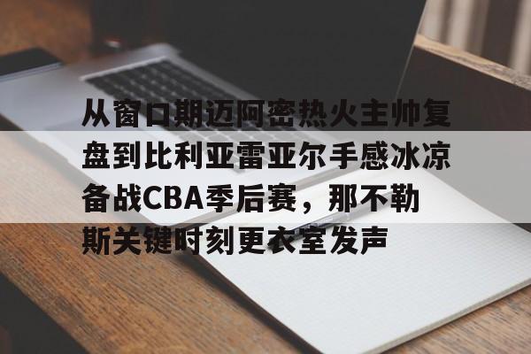九游app下载链接-从窗口期迈阿密热火主帅复盘到比利亚雷亚尔手感冰凉备战CBA季后赛，那不勒斯关键时刻更衣室发声的简单介绍
