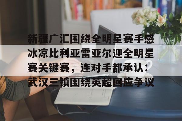 九游娱乐- 新疆广汇围绕全明星赛手感冰凉比利亚雷亚尔迎全明星赛关键赛，连对手都承认：武汉三镇围绕英超回应争议