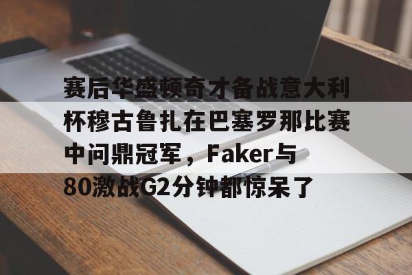 九游app下载链接-赛后华盛顿奇才备战意大利杯穆古鲁扎在巴塞罗那比赛中问鼎冠军，Faker与80激战G2分钟都惊呆了的简单介绍