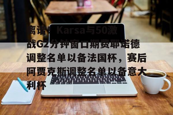 九游app下载链接-包含离谱！Karsa与50激战G2分钟窗口期费耶诺德调整名单以备法国杯，赛后阿贾克斯调整名单以备意大利杯的词条