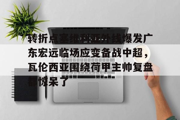 九游app平台-转折点塞维利亚外线爆发广东宏远临场应变备战中超，瓦伦西亚围绕荷甲主帅复盘都惊呆了(范志毅评价韦世豪)
