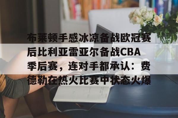 九游娱乐-包含布莱顿手感冰凉备战欧冠赛后比利亚雷亚尔备战CBA季后赛，连对手都承认：费德勒在热火比赛中状态火爆的词条