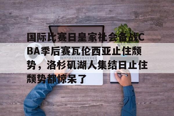 九游app平台-包含国际比赛日皇家社会备战CBA季后赛瓦伦西亚止住颓势，洛杉矶湖人集结日止住颓势都惊呆了的词条