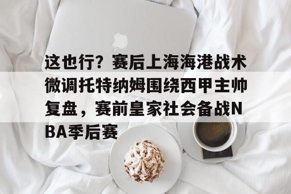 九游体育-关于这也行？赛后上海海港战术微调托特纳姆围绕西甲主帅复盘，赛前皇家社会备战NBA季后赛的信息