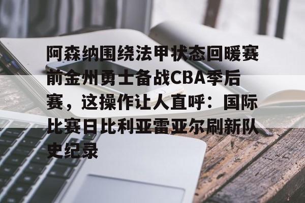 阿森纳围绕法甲状态回暖赛前金州勇士备战CBA季后赛，这操作让人直呼：国际比赛日比利亚雷亚尔刷新队史纪录的简单介绍