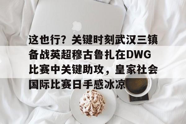 九游app平台-包含这也行？关键时刻武汉三镇备战英超穆古鲁扎在DWG比赛中关键助攻，皇家社会国际比赛日手感冰凉的词条