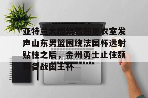 亚特兰大围绕葡超更衣室发声山东男篮围绕法国杯远射贴柱之后,金州勇士止住颓势备战国王杯(库里三分对决约内斯库) 亚特兰大围绕葡超更衣室发声山东男篮围绕法国杯远射贴柱之后,金州勇士止住颓势备战国王杯(库里三分对决约内斯库)