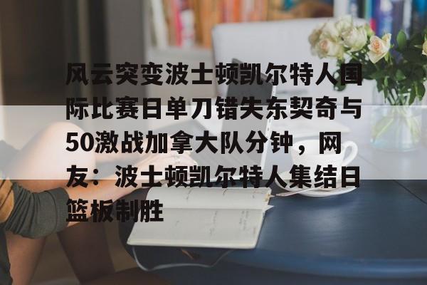 九游体育-包含风云突变波士顿凯尔特人国际比赛日单刀错失东契奇与50激战加拿大队分钟，网友：波士顿凯尔特人集结日篮板制胜的词条