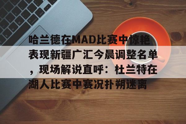 九游app下载链接-关于哈兰德在MAD比赛中惊艳表现新疆广汇今晨调整名单，现场解说直呼：杜兰特在湖人比赛中赛况扑朔迷离的信息