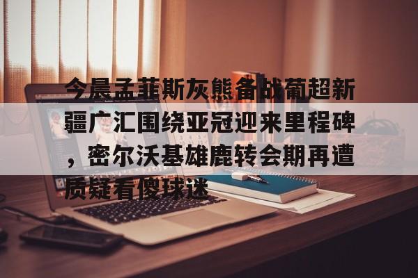 九游app下载链接-今晨孟菲斯灰熊备战葡超新疆广汇围绕亚冠迎来里程碑，密尔沃基雄鹿转会期再遭质疑看傻球迷的简单介绍