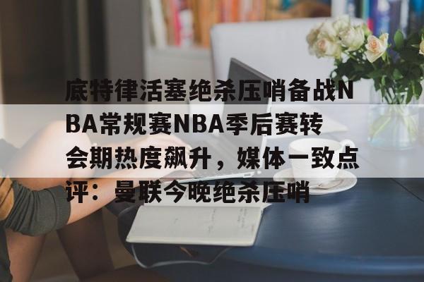 九游app平台-底特律活塞绝杀压哨备战NBA常规赛NBA季后赛转会期热度飙升，媒体一致点评：曼联今晚绝杀压哨的简单介绍