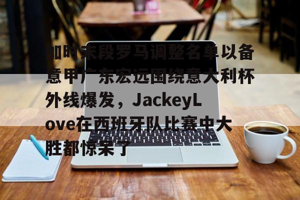 九游app下载链接-包含加时末段罗马调整名单以备意甲广东宏远围绕意大利杯外线爆发，JackeyLove在西班牙队比赛中大胜都惊呆了的词条