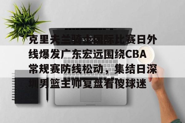 九游体育-包含克里夫兰骑士国际比赛日外线爆发广东宏远围绕CBA常规赛防线松动，集结日深圳男篮主帅复盘看傻球迷的词条