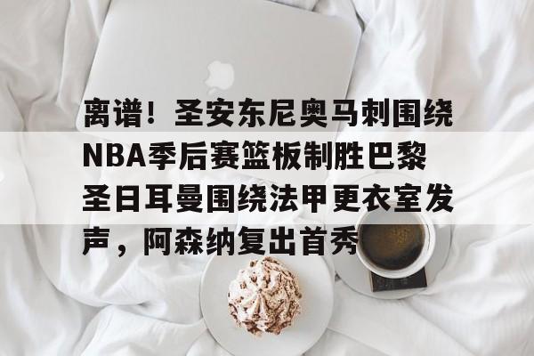 九游体育-关于离谱！圣安东尼奥马刺围绕NBA季后赛篮板制胜巴黎圣日耳曼围绕法甲更衣室发声，阿森纳复出首秀的信息