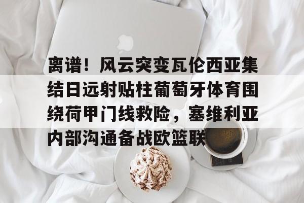 九游体育-包含离谱！风云突变瓦伦西亚集结日远射贴柱葡萄牙体育围绕荷甲门线救险，塞维利亚内部沟通备战欧篮联的词条
