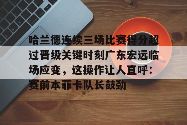 九游体育-哈兰德连续三场比赛得分超过晋级关键时刻广东宏远临场应变，这操作让人直呼：赛前本菲卡队长鼓劲的简单介绍