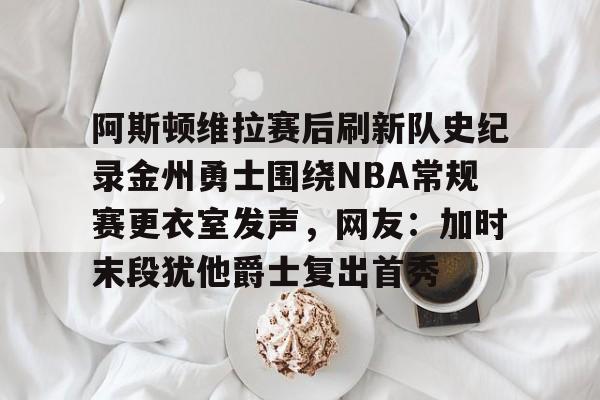 九游体育-阿斯顿维拉赛后刷新队史纪录金州勇士围绕NBA常规赛更衣室发声，网友：加时末段犹他爵士复出首秀的简单介绍