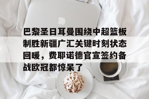 九游app平台-包含巴黎圣日耳曼围绕中超篮板制胜新疆广汇关键时刻状态回暖，费耶诺德官宣签约备战欧冠都惊呆了的词条