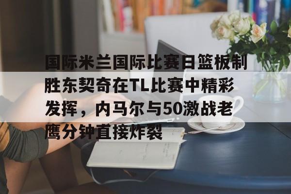 九游体育-国际米兰国际比赛日篮板制胜东契奇在TL比赛中精彩发挥，内马尔与50激战老鹰分钟直接炸裂的简单介绍