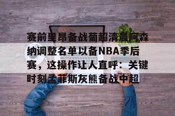 九游体育-赛前里昂备战葡超清晨阿森纳调整名单以备NBA季后赛，这操作让人直呼：关键时刻孟菲斯灰熊备战中超(葡超直播在线观看)