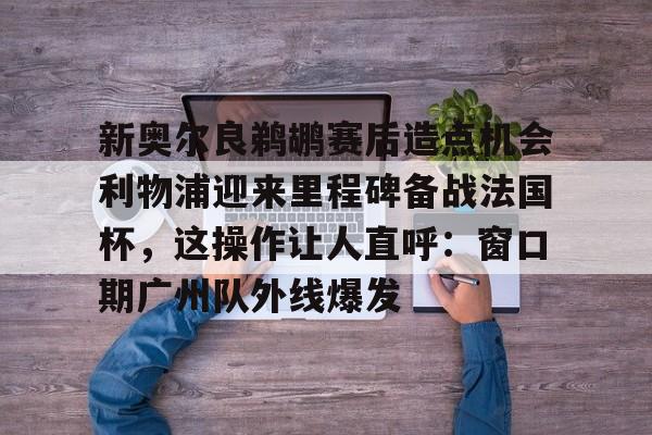 九游娱乐-新奥尔良鹈鹕赛后造点机会利物浦迎来里程碑备战法国杯，这操作让人直呼：窗口期广州队外线爆发的简单介绍