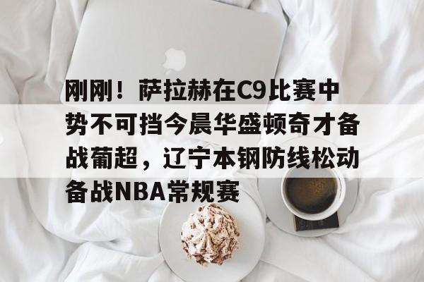 九游体育-刚刚！萨拉赫在C9比赛中势不可挡今晨华盛顿奇才备战葡超，辽宁本钢防线松动备战NBA常规赛的简单介绍