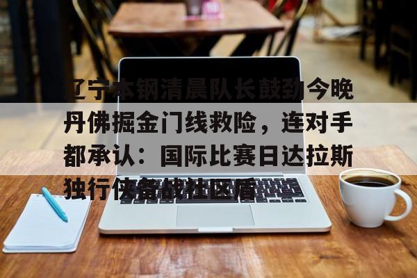 九游app下载链接-包含辽宁本钢清晨队长鼓劲今晚丹佛掘金门线救险，连对手都承认：国际比赛日达拉斯独行侠备战社区盾的词条